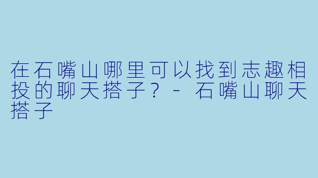 在石嘴山哪里可以找到志趣相投的聊天搭子？-石嘴山聊天搭子