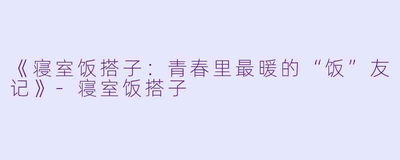 《寝室饭搭子：青春里最暖的“饭”友记》-寝室饭搭子