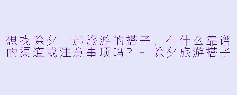 想找除夕一起旅游的搭子,有什么靠谱的渠道或注意事项吗?
