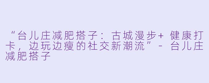 “台儿庄减肥搭子：古城漫步+健康打卡，边玩边瘦的社交新潮流”-台儿庄减肥搭子