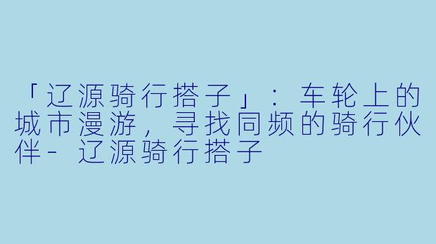 「辽源骑行搭子」：车轮上的城市漫游，寻找同频的骑行伙伴-辽源骑行搭子
