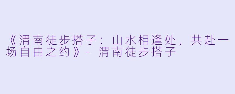 《渭南徒步搭子：山水相逢处，共赴一场自由之约》-渭南徒步搭子
