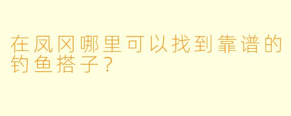 在凤冈哪里可以找到靠谱的钓鱼搭子？