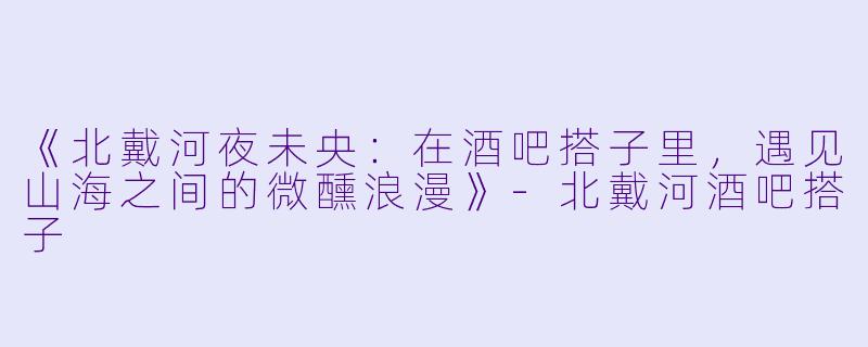 《北戴河夜未央：在酒吧搭子里，遇见山海之间的微醺浪漫》-北戴河酒吧搭子