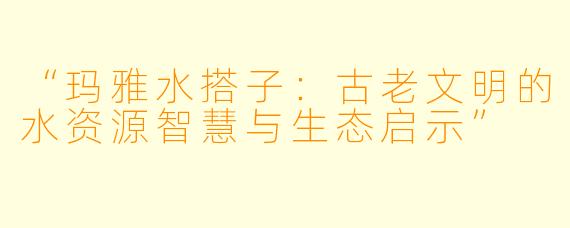 “玛雅水搭子：古老文明的水资源智慧与生态启示”