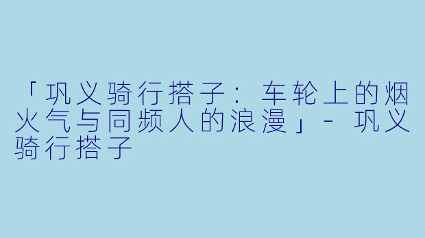 「巩义骑行搭子：车轮上的烟火气与同频人的浪漫」-巩义骑行搭子