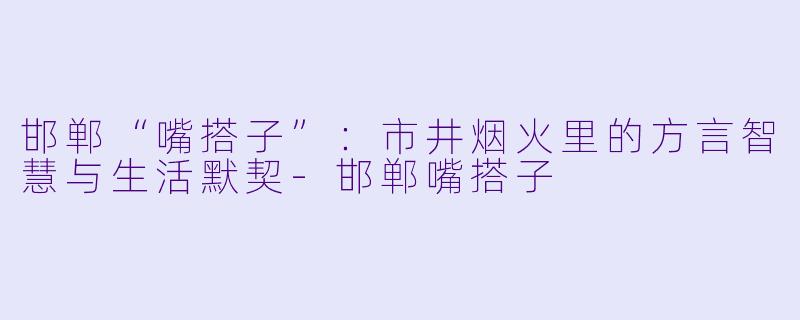 邯郸“嘴搭子”：市井烟火里的方言智慧与生活默契-邯郸嘴搭子
