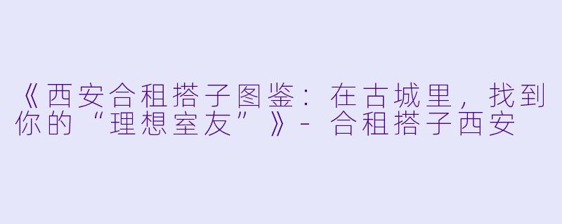 《西安合租搭子图鉴：在古城里，找到你的“理想室友”》-合租搭子西安