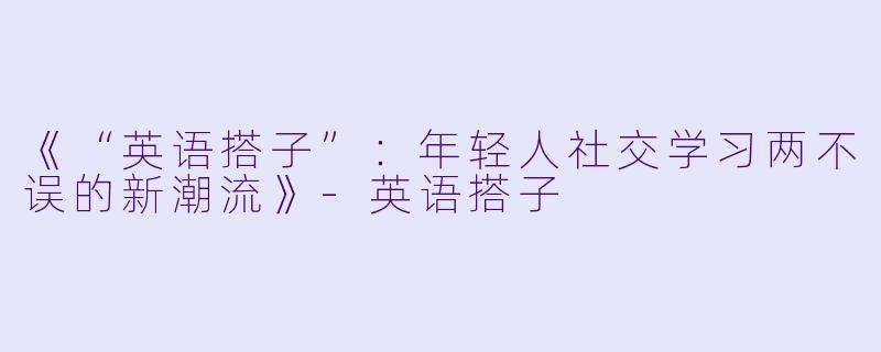 《“英语搭子”：年轻人社交学习两不误的新潮流》-英语搭子