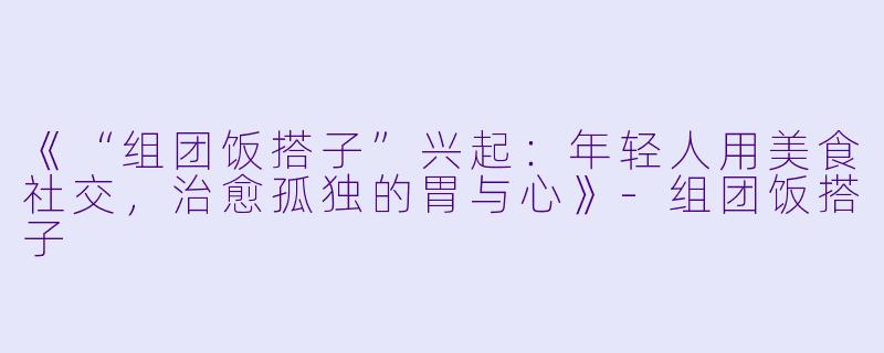 《“组团饭搭子”兴起：年轻人用美食社交，治愈孤独的胃与心》-组团饭搭子