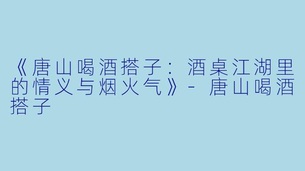 《唐山喝酒搭子：酒桌江湖里的情义与烟火气》-唐山喝酒搭子