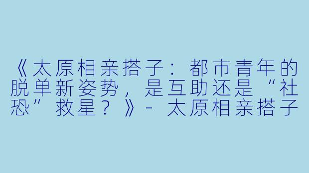 《太原相亲搭子：都市青年的脱单新姿势，是互助还是“社恐”救星？》-太原相亲搭子