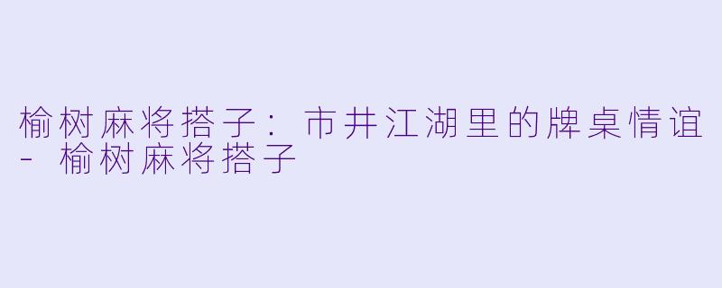 榆树麻将搭子：市井江湖里的牌桌情谊-榆树麻将搭子