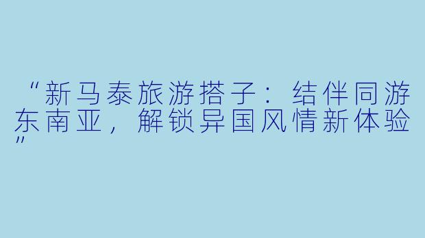 “新马泰旅游搭子：结伴同游东南亚，解锁异国风情新体验”