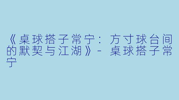 《桌球搭子常宁：方寸球台间的默契与江湖》-桌球搭子常宁