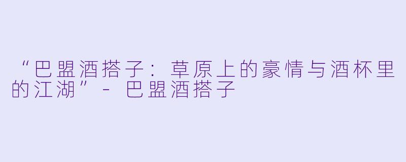 “巴盟酒搭子:草原上的豪情与酒杯里的江湖”