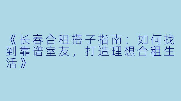 《长春合租搭子指南：如何找到靠谱室友，打造理想合租生活》