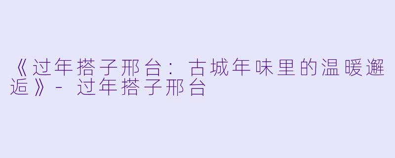 《过年搭子邢台：古城年味里的温暖邂逅》-过年搭子邢台