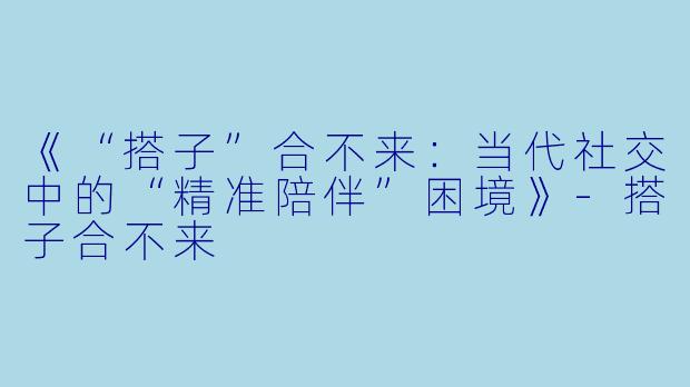 《“搭子”合不来：当代社交中的“精准陪伴”困境》-搭子合不来