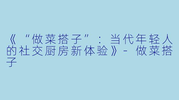 《“做菜搭子”：当代年轻人的社交厨房新体验》-做菜搭子