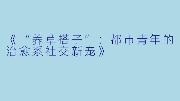《“养草搭子”：都市青年的治愈系社交新宠》