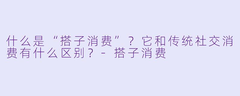 什么是“搭子消费”？它和传统社交消费有什么区别？-搭子消费