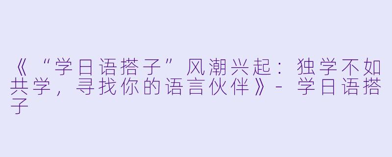 《“学日语搭子”风潮兴起：独学不如共学，寻找你的语言伙伴》-学日语搭子