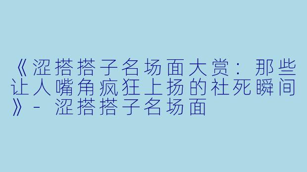 《涩搭搭子名场面大赏:那些让人嘴角疯狂上扬的社死瞬间》