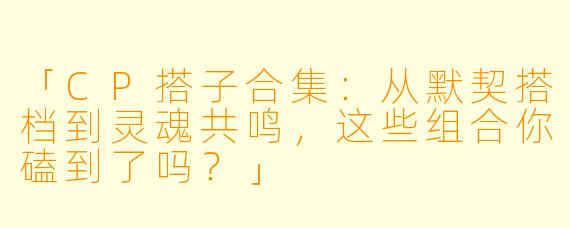 「CP搭子合集：从默契搭档到灵魂共鸣，这些组合你磕到了吗？」