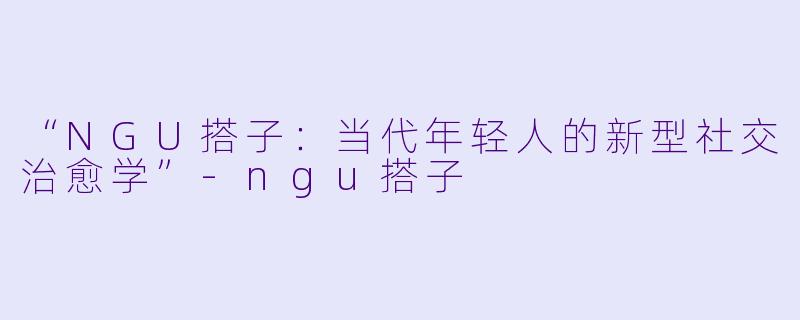 “NGU搭子：当代年轻人的新型社交治愈学”-ngu搭子