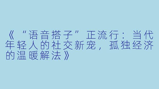 《“语音搭子”正流行:当代年轻人的社交新宠,孤独经济的温暖解法》