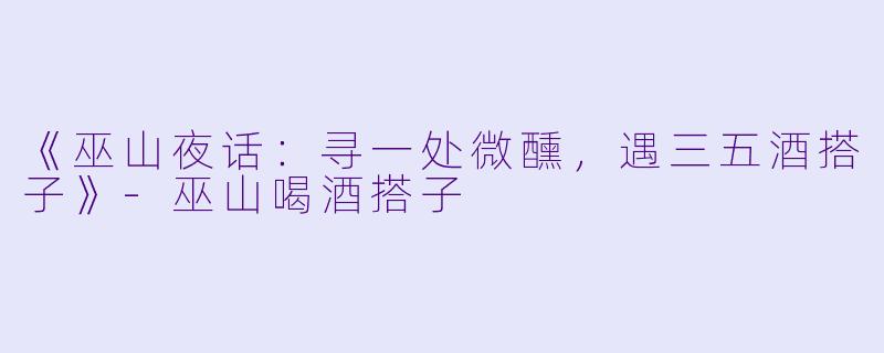 《巫山夜话：寻一处微醺，遇三五酒搭子》-巫山喝酒搭子