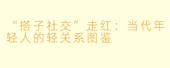 “搭子社交”走红：当代年轻人的轻关系图鉴