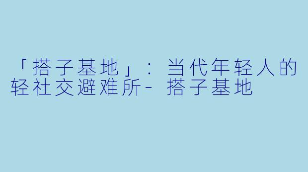 「搭子基地」：当代年轻人的轻社交避难所-搭子基地