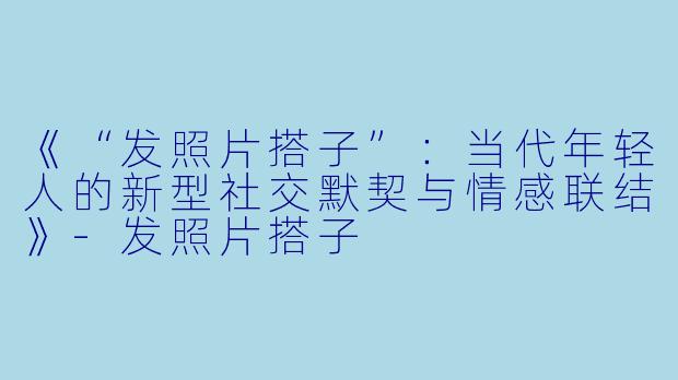 《“发照片搭子”:当代年轻人的新型社交默契与情感联结》