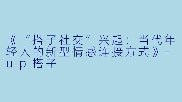 《“搭子社交”兴起：当代年轻人的新型情感连接方式》-up搭子