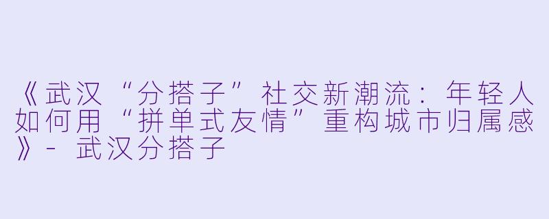 《武汉“分搭子”社交新潮流：年轻人如何用“拼单式友情”重构城市归属感》-武汉分搭子