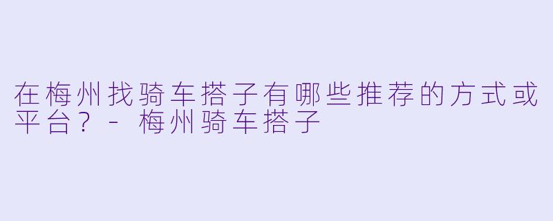 在梅州找骑车搭子有哪些推荐的方式或平台？-梅州骑车搭子