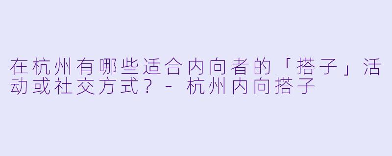 在杭州有哪些适合内向者的「搭子」活动或社交方式？-杭州内向搭子