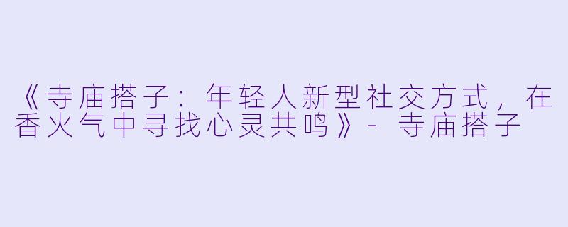 《寺庙搭子：年轻人新型社交方式，在香火气中寻找心灵共鸣》-寺庙搭子