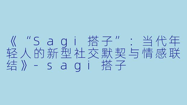 《“Sagi搭子”：当代年轻人的新型社交默契与情感联结》-sagi搭子