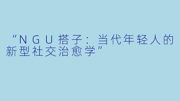 “NGU搭子:当代年轻人的新型社交治愈学”