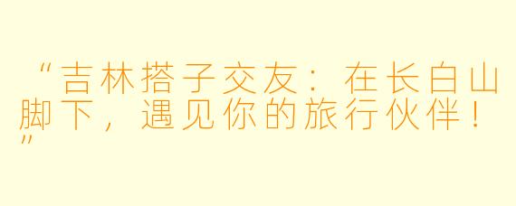 “吉林搭子交友：在长白山脚下，遇见你的旅行伙伴！”