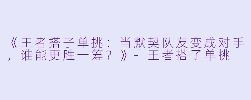 《王者搭子单挑：当默契队友变成对手，谁能更胜一筹？》-王者搭子单挑