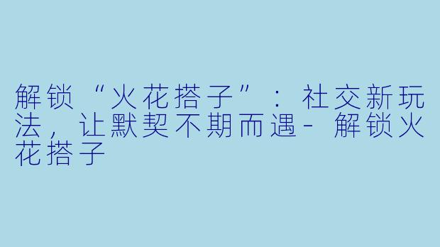 解锁“火花搭子”：社交新玩法，让默契不期而遇-解锁火花搭子