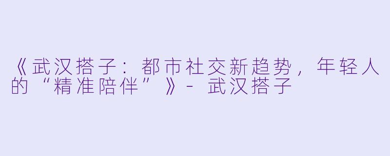 《武汉搭子：都市社交新趋势，年轻人的“精准陪伴”》-武汉搭子