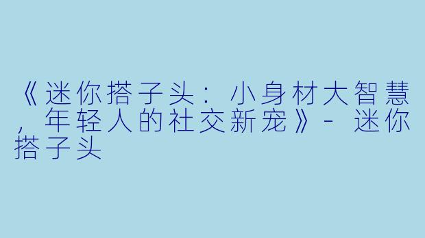《迷你搭子头:小身材大智慧,年轻人的社交新宠》