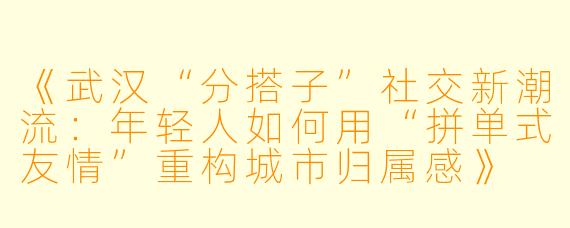 《武汉“分搭子”社交新潮流：年轻人如何用“拼单式友情”重构城市归属感》