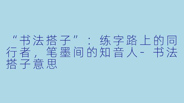 “书法搭子”：练字路上的同行者，笔墨间的知音人-书法搭子意思
