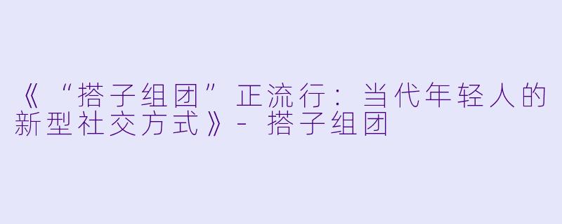 《“搭子组团”正流行：当代年轻人的新型社交方式》-搭子组团